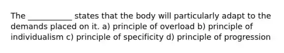 The ___________ states that the body will particularly adapt to the demands placed on it. a) principle of overload b) principle of individualism c) principle of specificity d) principle of progression