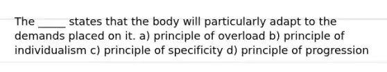 The _____ states that the body will particularly adapt to the demands placed on it. a) principle of overload b) principle of individualism c) principle of specificity d) principle of progression