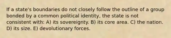 If a state's boundaries do not closely follow the outline of a group bonded by a common political identity, the state is not consistent with: A) its sovereignty. B) its core area. C) the nation. D) its size. E) devolutionary forces.