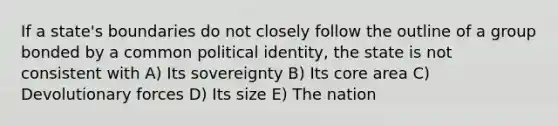 If a state's boundaries do not closely follow the outline of a group bonded by a common political identity, the state is not consistent with A) Its sovereignty B) Its core area C) Devolutionary forces D) Its size E) The nation