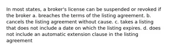 In most states, a broker's license can be suspended or revoked if the broker a. breaches the terms of the listing agreement. b. cancels the listing agreement without cause. c. takes a listing that does not include a date on which the listing expires. d. does not include an automatic extension clause in the listing agreement