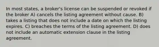 In most states, a broker's license can be suspended or revoked if the broker A) cancels the listing agreement without cause. B) takes a listing that does not include a date on which the listing expires. C) breaches the terms of the listing agreement. D) does not include an automatic extension clause in the listing agreement.