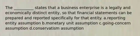 The __________ states that a business enterprise is a legally and economically distinct entity, so that financial statements can be prepared and reported specifically for that entity. a.reporting entity assumption b.monetary unit assumption c.going-concern assumption d.conservatism assumption