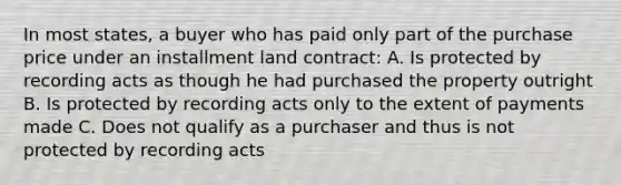 In most states, a buyer who has paid only part of the purchase price under an installment land contract: A. Is protected by recording acts as though he had purchased the property outright B. Is protected by recording acts only to the extent of payments made C. Does not qualify as a purchaser and thus is not protected by recording acts