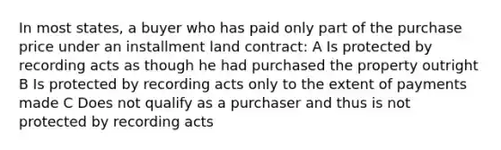 In most states, a buyer who has paid only part of the purchase price under an installment land contract: A Is protected by recording acts as though he had purchased the property outright B Is protected by recording acts only to the extent of payments made C Does not qualify as a purchaser and thus is not protected by recording acts