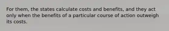 For them, the states calculate costs and benefits, and they act only when the benefits of a particular course of action outweigh its costs.