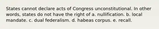 States cannot declare acts of Congress unconstitutional. In other words, states do not have the right of a. nullification. b. local mandate. c. dual federalism. d. habeas corpus. e. recall.