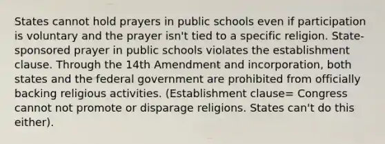 States cannot hold prayers in public schools even if participation is voluntary and the prayer isn't tied to a specific religion. State-sponsored prayer in public schools violates the establishment clause. Through the 14th Amendment and incorporation, both states and the federal government are prohibited from officially backing religious activities. (Establishment clause= Congress cannot not promote or disparage religions. States can't do this either).