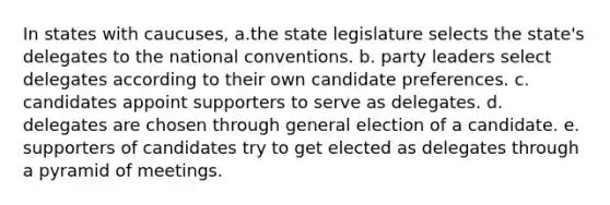 In states with caucuses, a.the state legislature selects the state's delegates to the national conventions. b. party leaders select delegates according to their own candidate preferences. c. candidates appoint supporters to serve as delegates. d. delegates are chosen through general election of a candidate. e. supporters of candidates try to get elected as delegates through a pyramid of meetings.