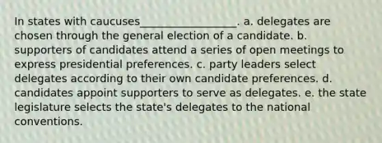 In states with caucuses__________________. a. delegates are chosen through the general election of a candidate. b. supporters of candidates attend a series of open meetings to express presidential preferences. c. party leaders select delegates according to their own candidate preferences. d. candidates appoint supporters to serve as delegates. e. the state legislature selects the state's delegates to <a href='https://www.questionai.com/knowledge/kq4QBZDCfI-the-national-convention' class='anchor-knowledge'>the national convention</a>s.