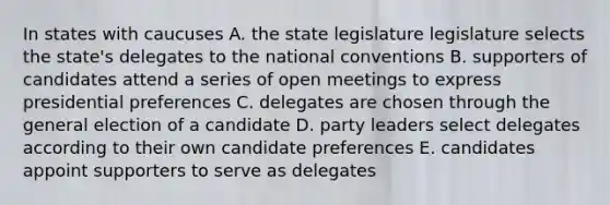 In states with caucuses A. the state legislature legislature selects the state's delegates to the national conventions B. supporters of candidates attend a series of open meetings to express presidential preferences C. delegates are chosen through the general election of a candidate D. party leaders select delegates according to their own candidate preferences E. candidates appoint supporters to serve as delegates