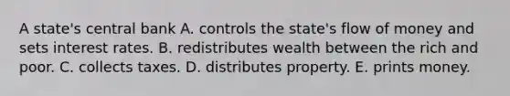 A state's central bank A. controls the state's flow of money and sets interest rates. B. redistributes wealth between the rich and poor. C. collects taxes. D. distributes property. E. prints money.