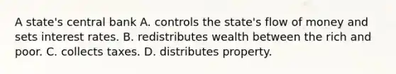 A state's central bank A. controls the state's flow of money and sets interest rates. B. redistributes wealth between the rich and poor. C. collects taxes. D. distributes property.