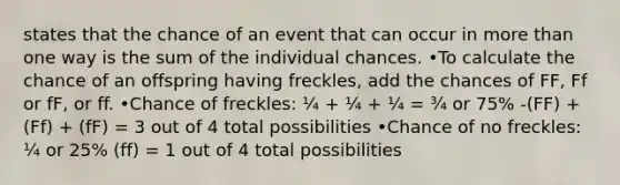 states that the chance of an event that can occur in more than one way is the sum of the individual chances. •To calculate the chance of an offspring having freckles, add the chances of FF, Ff or fF, or ff. •Chance of freckles: ¼ + ¼ + ¼ = ¾ or 75% -(FF) + (Ff) + (fF) = 3 out of 4 total possibilities •Chance of no freckles: ¼ or 25% (ff) = 1 out of 4 total possibilities