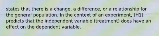 states that there is a change, a difference, or a relationship for the general population. In the context of an experiment, (H1) predicts that the independent variable (treatment) does have an effect on the dependent variable.