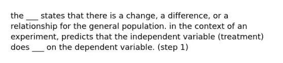 the ___ states that there is a change, a difference, or a relationship for the general population. in the context of an experiment, predicts that the independent variable (treatment) does ___ on the dependent variable. (step 1)