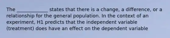 The _____________ states that there is a change, a difference, or a relationship for the general population. In the context of an experiment, H1 predicts that the independent variable (treatment) does have an effect on the dependent variable