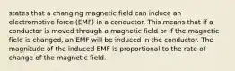 states that a changing magnetic field can induce an electromotive force (EMF) in a conductor. This means that if a conductor is moved through a magnetic field or if the magnetic field is changed, an EMF will be induced in the conductor. The magnitude of the induced EMF is proportional to the rate of change of the magnetic field.