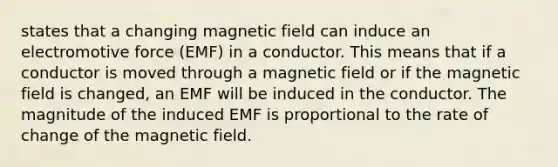 states that a changing magnetic field can induce an electromotive force (EMF) in a conductor. This means that if a conductor is moved through a magnetic field or if the magnetic field is changed, an EMF will be induced in the conductor. The magnitude of the induced EMF is proportional to the rate of change of the magnetic field.