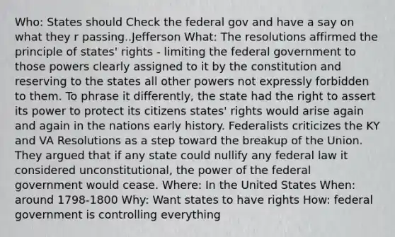 Who: States should Check the federal gov and have a say on what they r passing..Jefferson What: The resolutions affirmed the principle of states' rights - limiting the federal government to those powers clearly assigned to it by the constitution and reserving to the states all other powers not expressly forbidden to them. To phrase it differently, the state had the right to assert its power to protect its citizens states' rights would arise again and again in the nations early history. Federalists criticizes the KY and VA Resolutions as a step toward the breakup of the Union. They argued that if any state could nullify any federal law it considered unconstitutional, the power of the federal government would cease. Where: In the United States When: around 1798-1800 Why: Want states to have rights How: federal government is controlling everything