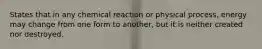 States that in any chemical reaction or physical process, energy may change from one form to another, but it is neither created nor destroyed.