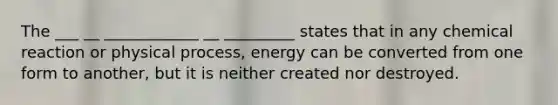 The ___ __ ____________ __ _________ states that in any chemical reaction or physical process, energy can be converted from one form to another, but it is neither created nor destroyed.