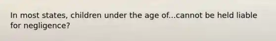 In most states, children under the age of...cannot be held liable for negligence?