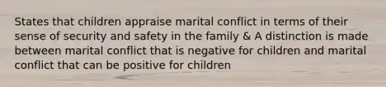 States that children appraise marital conflict in terms of their sense of security and safety in the family & A distinction is made between marital conflict that is negative for children and marital conflict that can be positive for children