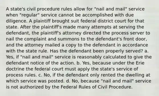 A state's civil procedure rules allow for "nail and mail" service when "regular" service cannot be accomplished with due diligence. A plaintiff brought suit federal district court for that state. After the plaintiff's made many attempts at serving the defendant, the plaintiff's attorney directed the process server to nail the complaint and summons to the defendant's front door, and the attorney mailed a copy to the defendant in accordance with the state rule. Has the defendant been properly served? a. Yes, if "nail and mail" service is reasonably calculated to give the defendant notice of the action. b. Yes, because under the Erie doctrine the federal court must apply the state's service of process rules. c. No, if the defendant only rented the dwelling at which service was posted. d. No, because "nail and mail" service is not authorized by the Federal Rules of Civil Procedure.