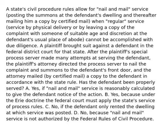 A state's civil procedure rules allow for "nail and mail" service (posting the summons at the defendant's dwelling and thereafter mailing him a copy by certified mail) when "regular" service (service by physical delivery or by leaving a copy of the complaint with someone of suitable age and discretion at the defendant's usual place of abode) cannot be accomplished with due diligence. A plaintiff brought suit against a defendant in the federal district court for that state. After the plaintiff's special process server made many attempts at serving the defendant, the plaintiff's attorney directed the process server to nail the complaint and summons to the defendant's front door, and the attorney mailed (by certified mail) a copy to the defendant in accordance with the state rule. Has the defendant been properly served? A. Yes, if "nail and mail" service is reasonably calculated to give the defendant notice of the action. B. Yes, because under the Erie doctrine the federal court must apply the state's service of process rules. C. No, if the defendant only rented the dwelling at which service was posted. D. No, because "nail and mail" service is not authorized by the Federal Rules of Civil Procedure.