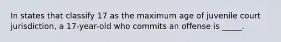 In states that classify 17 as the maximum age of juvenile court jurisdiction, a 17-year-old who commits an offense is _____.