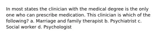 In most states the clinician with the medical degree is the only one who can prescribe medication. This clinician is which of the following? a. Marriage and family therapist b. Psychiatrist c. Social worker d. Psychologist