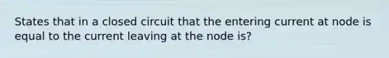 States that in a closed circuit that the entering current at node is equal to the current leaving at the node is?