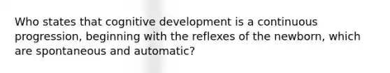 Who states that cognitive development is a continuous progression, beginning with the reflexes of the newborn, which are spontaneous and automatic?