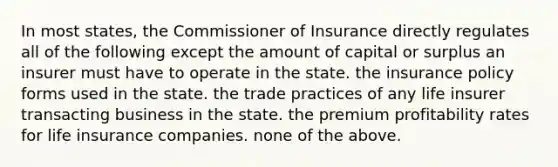 In most states, the Commissioner of Insurance directly regulates all of the following except the amount of capital or surplus an insurer must have to operate in the state. the insurance policy forms used in the state. the trade practices of any life insurer transacting business in the state. the premium profitability rates for life insurance companies. none of the above.