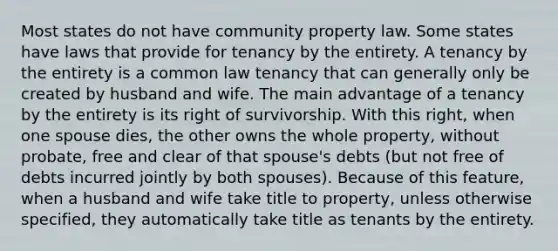 Most states do not have community property law. Some states have laws that provide for tenancy by the entirety. A tenancy by the entirety is a common law tenancy that can generally only be created by husband and wife. The main advantage of a tenancy by the entirety is its right of survivorship. With this right, when one spouse dies, the other owns the whole property, without probate, free and clear of that spouse's debts (but not free of debts incurred jointly by both spouses). Because of this feature, when a husband and wife take title to property, unless otherwise specified, they automatically take title as tenants by the entirety.