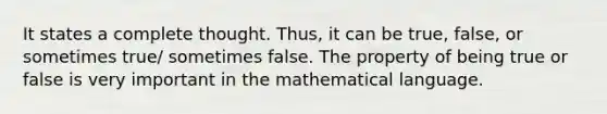 It states a complete thought. Thus, it can be true, false, or sometimes true/ sometimes false. The property of being true or false is very important in the mathematical language.