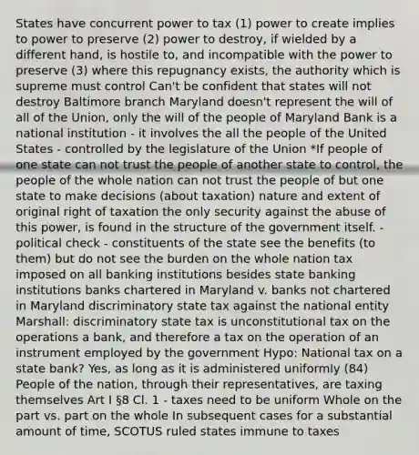 States have concurrent power to tax (1) power to create implies to power to preserve (2) power to destroy, if wielded by a different hand, is hostile to, and incompatible with the power to preserve (3) where this repugnancy exists, the authority which is supreme must control Can't be confident that states will not destroy Baltimore branch Maryland doesn't represent the will of all of the Union, only the will of the people of Maryland Bank is a national institution - it involves the all the people of the United States - controlled by the legislature of the Union *If people of one state can not trust the people of another state to control, the people of the whole nation can not trust the people of but one state to make decisions (about taxation) nature and extent of original right of taxation the only security against the abuse of this power, is found in the structure of the government itself. - political check - constituents of the state see the benefits (to them) but do not see the burden on the whole nation tax imposed on all banking institutions besides state banking institutions banks chartered in Maryland v. banks not chartered in Maryland discriminatory state tax against the national entity Marshall: discriminatory state tax is unconstitutional tax on the operations a bank, and therefore a tax on the operation of an instrument employed by the government Hypo: National tax on a state bank? Yes, as long as it is administered uniformly (84) People of the nation, through their representatives, are taxing themselves Art I §8 Cl. 1 - taxes need to be uniform Whole on the part vs. part on the whole In subsequent cases for a substantial amount of time, SCOTUS ruled states immune to taxes