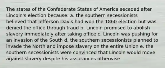 The states of the Confederate States of America seceded after Lincoln's election because: a. the southern secessionists believed that Jefferson Davis had won the 1860 election but was denied the office through fraud b. Lincoln promised to abolish slavery immediately after taking office c. Lincoln was pushing for an invasion of the South d. the southern secessionists planned to invade the North and impose slavery on the entire Union e. the southern secessionists were convinced that Lincoln would move against slavery despite his assurances otherwise