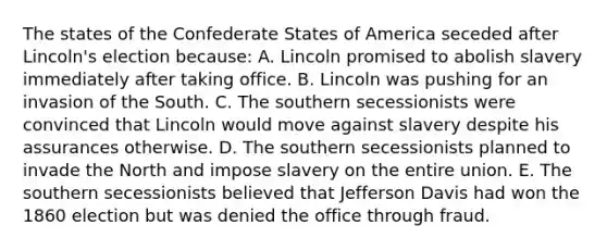 The states of the Confederate States of America seceded after Lincoln's election because: A. Lincoln promised to abolish slavery immediately after taking office. B. Lincoln was pushing for an invasion of the South. C. The southern secessionists were convinced that Lincoln would move against slavery despite his assurances otherwise. D. The southern secessionists planned to invade the North and impose slavery on the entire union. E. The southern secessionists believed that Jefferson Davis had won the 1860 election but was denied the office through fraud.