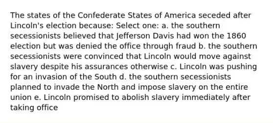 The states of the Confederate States of America seceded after Lincoln's election because: Select one: a. the southern secessionists believed that Jefferson Davis had won the 1860 election but was denied the office through fraud b. the southern secessionists were convinced that Lincoln would move against slavery despite his assurances otherwise c. Lincoln was pushing for an invasion of the South d. the southern secessionists planned to invade the North and impose slavery on the entire union e. Lincoln promised to abolish slavery immediately after taking office