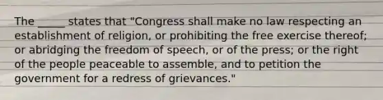 The _____ states that "Congress shall make no law respecting an establishment of religion, or prohibiting the free exercise thereof; or abridging the freedom of speech, or of the press; or the right of the people peaceable to assemble, and to petition the government for a redress of grievances."