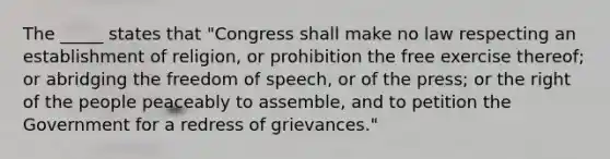 The _____ states that "Congress shall make no law respecting an establishment of religion, or prohibition the free exercise thereof; or abridging the freedom of speech, or of the press; or the right of the people peaceably to assemble, and to petition the Government for a redress of grievances."