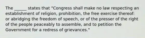 The ______ states that "Congress shall make no law respecting an establishment of religion, prohibition, the free exercise thereof: or abridging the freedom of speech, or of the presser of the right of the people peaceably to assemble, and to petition the Government for a redress of grievances."