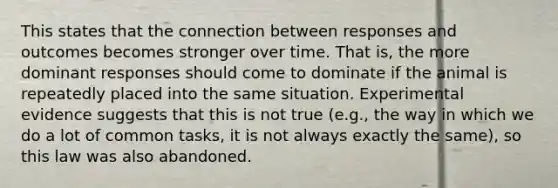 This states that the connection between responses and outcomes becomes stronger over time. That is, the more dominant responses should come to dominate if the animal is repeatedly placed into the same situation. Experimental evidence suggests that this is not true (e.g., the way in which we do a lot of common tasks, it is not always exactly the same), so this law was also abandoned.