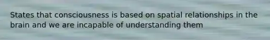 States that consciousness is based on spatial relationships in the brain and we are incapable of understanding them