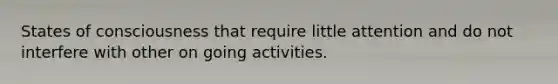 States of consciousness that require little attention and do not interfere with other on going activities.