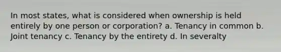 In most states, what is considered when ownership is held entirely by one person or corporation? a. Tenancy in common b. Joint tenancy c. Tenancy by the entirety d. In severalty