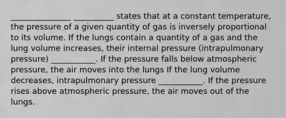 _______________ __________ states that at a constant temperature, the pressure of a given quantity of gas is inversely proportional to its volume. If the lungs contain a quantity of a gas and the lung volume increases, their internal pressure (intrapulmonary pressure) ___________. If the pressure falls below atmospheric pressure, the air moves into the lungs If the lung volume decreases, intrapulmonary pressure ___________. If the pressure rises above atmospheric pressure, the air moves out of the lungs.