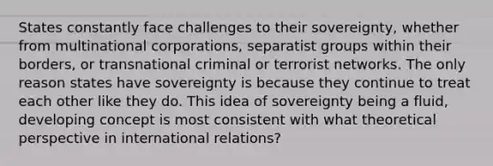 States constantly face challenges to their sovereignty, whether from multinational corporations, separatist groups within their borders, or transnational criminal or terrorist networks. The only reason states have sovereignty is because they continue to treat each other like they do. This idea of sovereignty being a fluid, developing concept is most consistent with what theoretical perspective in international relations?